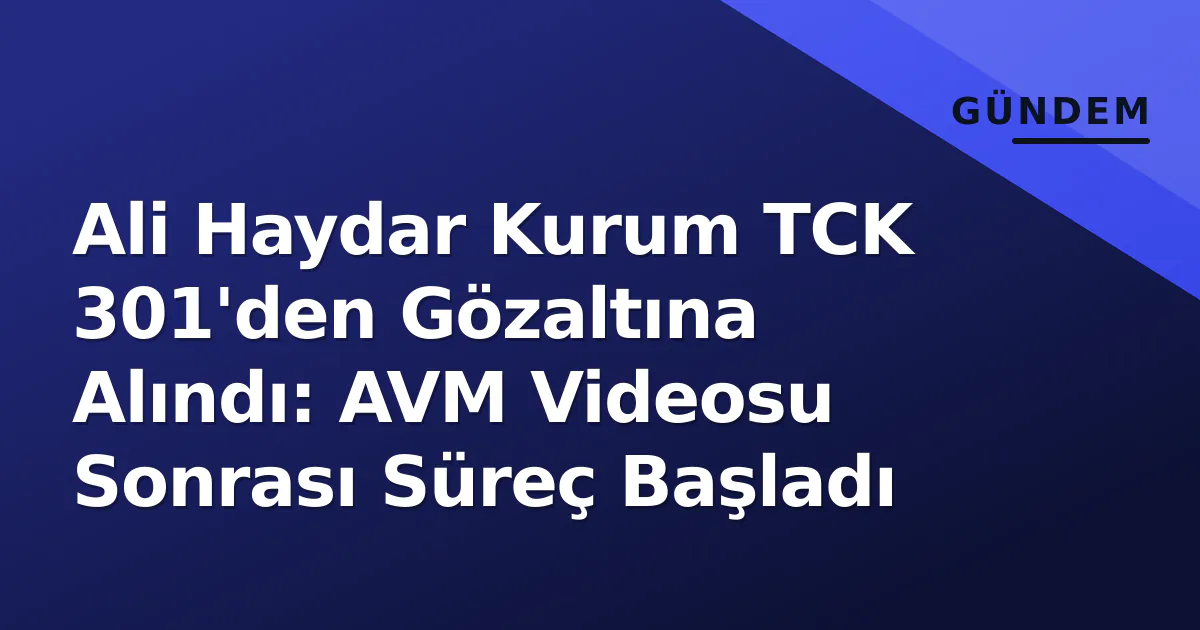 Ali Haydar Kurum TCK 301'den Gözaltına Alındı: AVM Videosu Sonrası Süreç Başladı