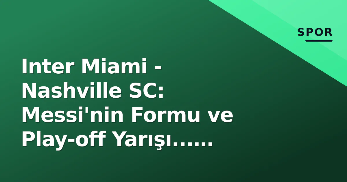 Inter Miami - Nashville SC: Messi'nin Formu ve Play-off Yarışı... 2023 Finali Revanşı Bugün