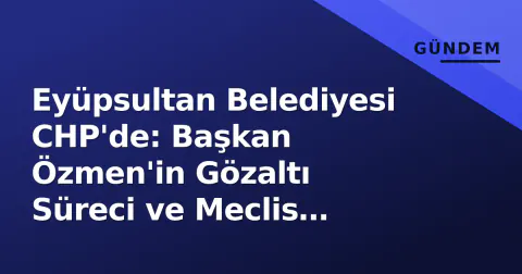Eyüpsultan Belediyesi CHP'de: Başkan Özmen'in Gözaltı Süreci ve Meclis Dengeleri