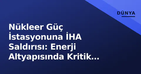 Nükleer Güç İstasyonuna İHA Saldırısı: Enerji Altyapısında Kritik Gelişme