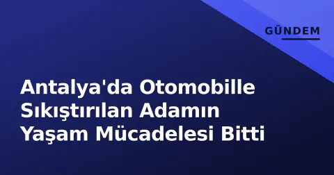 Antalya'da Otomobille Sıkıştırılan Adamın Yaşam Mücadelesi Bitti