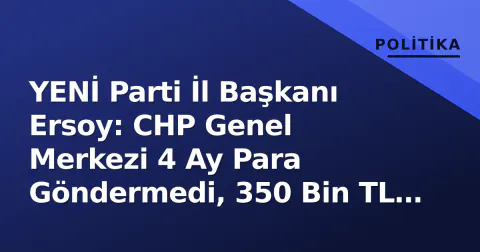 YENİ Parti İl Başkanı Ersoy: CHP Genel Merkezi 4 Ay Para Göndermedi, 350 Bin TL ile Borçlar Kapatıldı