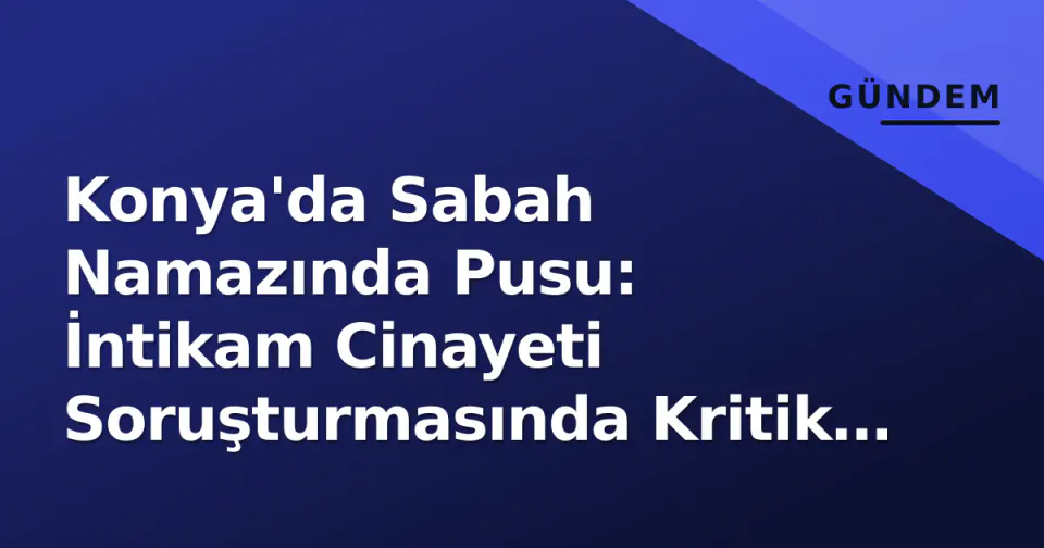 Konya'da Sabah Namazında Pusu: İntikam Cinayeti Soruşturmasında Kritik Gelişmeler görseli