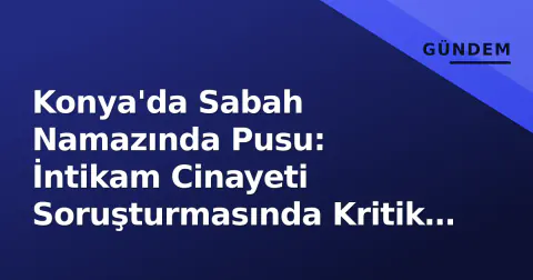 Konya'da Sabah Namazında Pusu: İntikam Cinayeti Soruşturmasında Kritik Gelişmeler