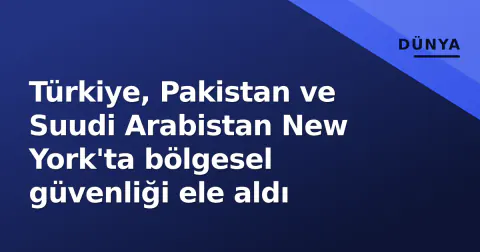 Türkiye, Pakistan ve Suudi Arabistan New York'ta bölgesel güvenliği ele aldı
