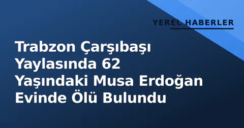 Trabzon Çarşıbaşı Yaylasında 62 Yaşındaki Musa Erdoğan Evinde Ölü Bulundu