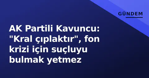 AK Partili Kavuncu: "Kral çıplaktır", fon krizi için suçluyu bulmak yetmez
