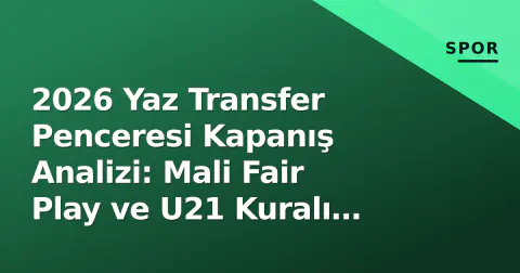 2026 Yaz Transfer Penceresi Kapanış Analizi: Mali Fair Play ve U21 Kuralı Stratejileri Belirledi