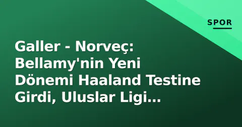Galler - Norveç: Bellamy'nin Yeni Dönemi Haaland Testine Girdi, Uluslar Ligi Lig A Mücadelesi Başlıyor