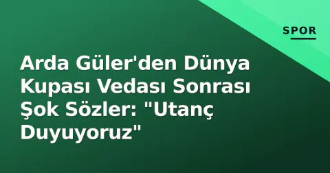 Arda Güler'den Dünya Kupası Vedası Sonrası Şok Sözler: "Utanç Duyuyoruz"