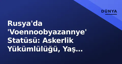 Rusya'da 'Voennoobyazannye' Statüsü: Askerlik Yükümlülüğü, Yaş Sınırları ve 2026'ya Yönelik Yeni Düzenlemeler