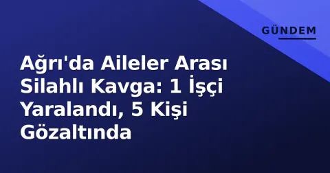 Ağrı'da Aileler Arası Silahlı Kavga: 1 İşçi Yaralandı, 5 Kişi Gözaltında
