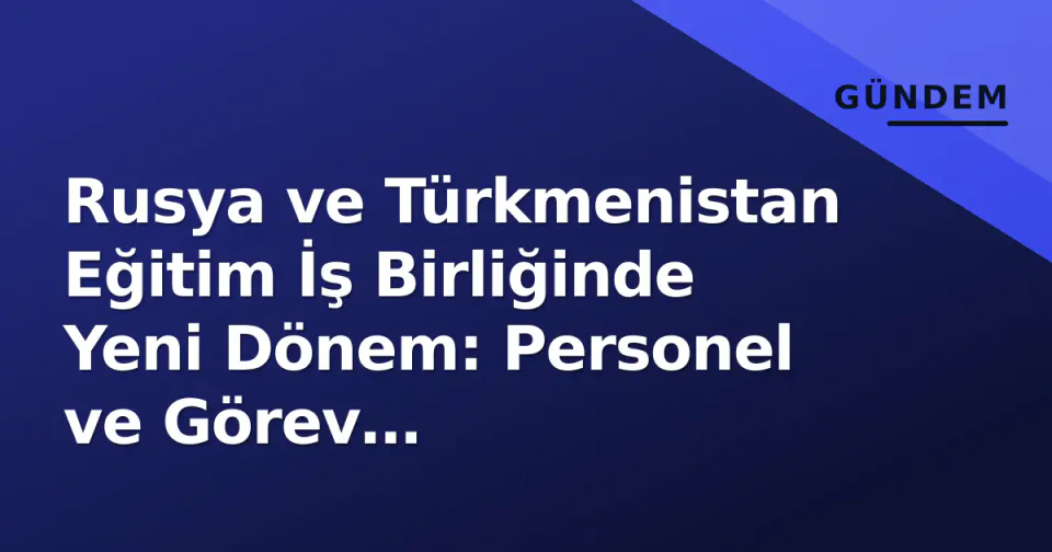 Rusya ve Türkmenistan Eğitim İş Birliğinde Yeni Dönem: Personel ve Görev Değişiklikleri görseli