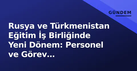 Rusya ve Türkmenistan Eğitim İş Birliğinde Yeni Dönem: Personel ve Görev Değişiklikleri