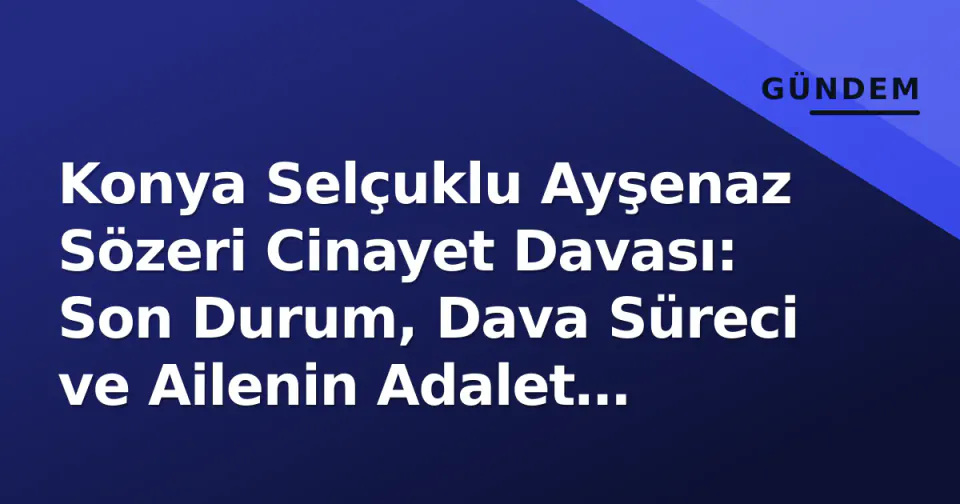 Konya Selçuklu Ayşenaz Sözeri Cinayet Davası: Son Durum, Dava Süreci ve Ailenin Adalet Çağrısı görseli