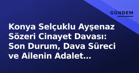Konya Selçuklu Ayşenaz Sözeri Cinayet Davası: Son Durum, Dava Süreci ve Ailenin Adalet Çağrısı