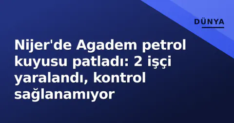 Nijer'de Agadem petrol kuyusu patladı: 2 işçi yaralandı, kontrol sağlanamıyor