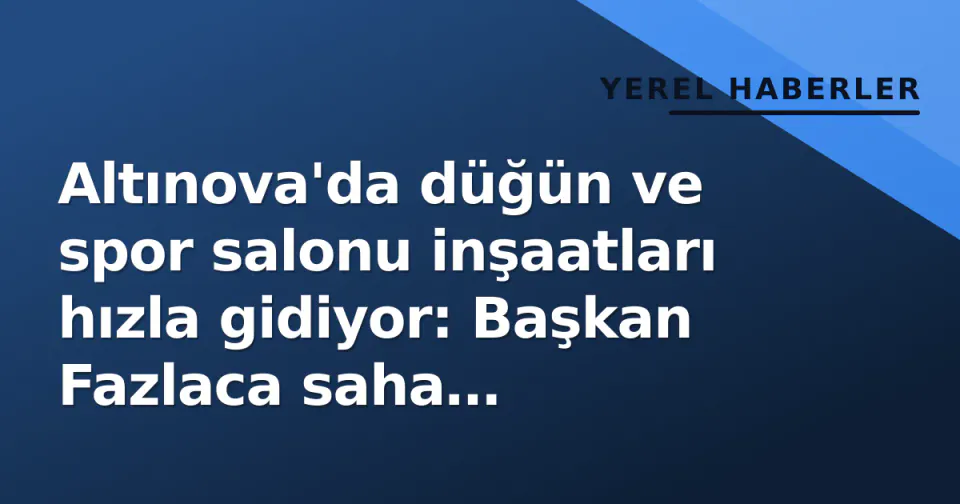 Altınova'da düğün ve spor salonu inşaatları hızla gidiyor: Başkan Fazlaca saha incelemesinde bulundu görseli