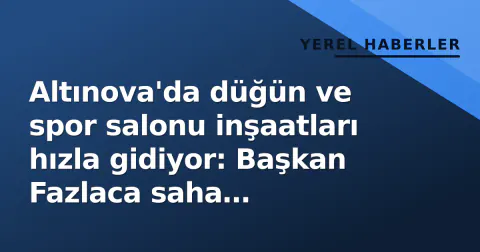 Altınova'da düğün ve spor salonu inşaatları hızla gidiyor: Başkan Fazlaca saha incelemesinde bulundu