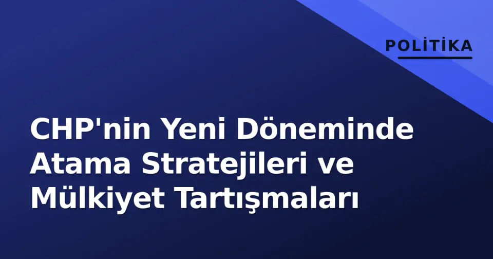 CHP'nin Yeni Döneminde Atama Stratejileri ve Mülkiyet Tartışmaları görseli