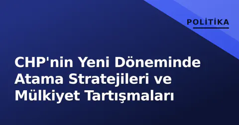 CHP'nin Yeni Döneminde Atama Stratejileri ve Mülkiyet Tartışmaları