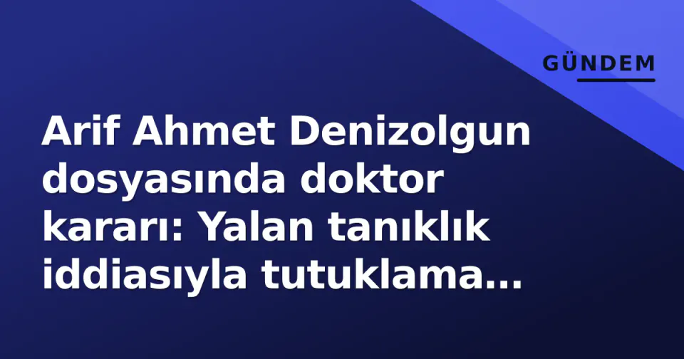 Arif Ahmet Denizolgun dosyasında doktor kararı: Yalan tanıklık iddiasıyla tutuklama talebi görseli