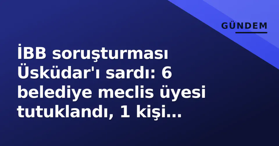 İBB soruşturması Üsküdar'ı sardı: 6 belediye meclis üyesi tutuklandı, 1 kişi serbest bırakıldı görseli