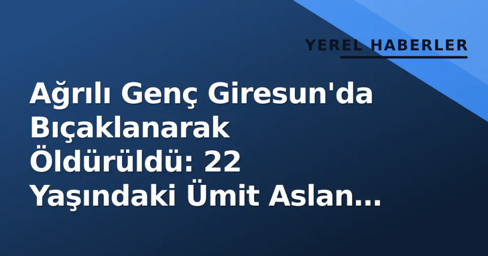 Ağrılı Genç Giresun'da Bıçaklanarak Öldürüldü: 22 Yaşındaki Ümit Aslan Hayatını Kaybetti görseli