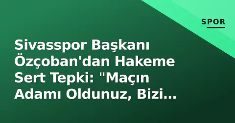 Sivasspor Başkanı Özçoban'dan Hakeme Sert Tepki: "Maçın Adamı Oldunuz, Bizi Haksız Yere Maglup Ettiniz"