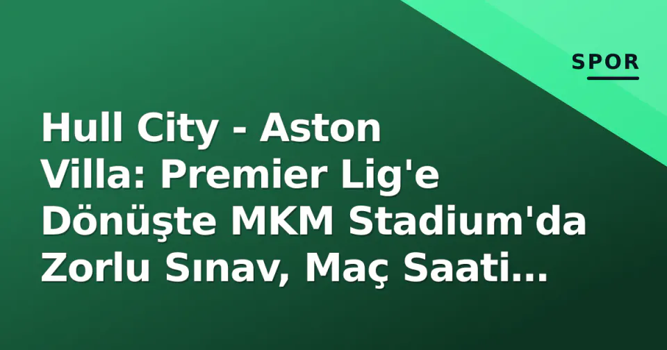 Hull City - Aston Villa: Premier Lig'e Dönüşte MKM Stadium'da Zorlu Sınav, Maç Saati ve Kanal Belli Oldu