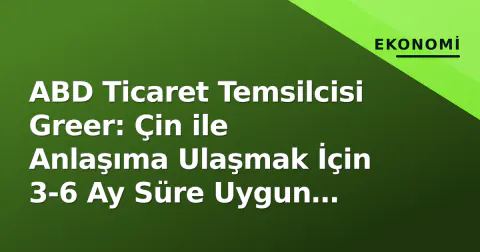 ABD Ticaret Temsilcisi Greer: Çin ile Anlaşıma Ulaşmak İçin 3-6 Ay Süre Uygun Görülüyor