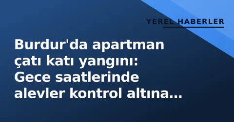 Burdur'da apartman çatı katı yangını: Gece saatlerinde alevler kontrol altına alındı