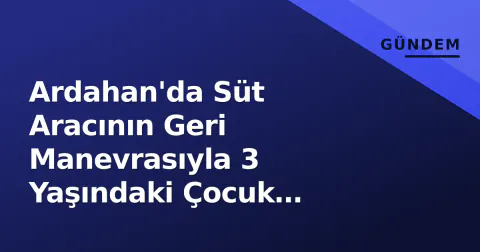 Ardahan'da Süt Aracının Geri Manevrasıyla 3 Yaşındaki Çocuk Hayatını Kaybetti