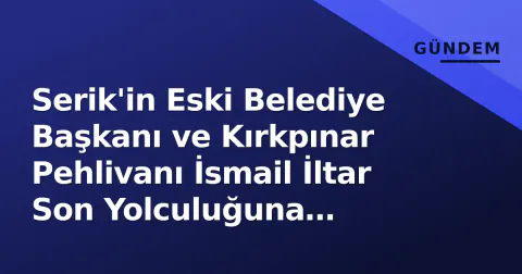 Serik'in Eski Belediye Başkanı ve Kırkpınar Pehlivanı İsmail İltar Son Yolculuğuna Uğurlandı