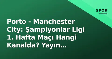 Porto - Manchester City: Şampiyonlar Ligi 1. Hafta Maçı Hangi Kanalda? Yayın Bilgileri ve Maç Öncesi Detaylar
