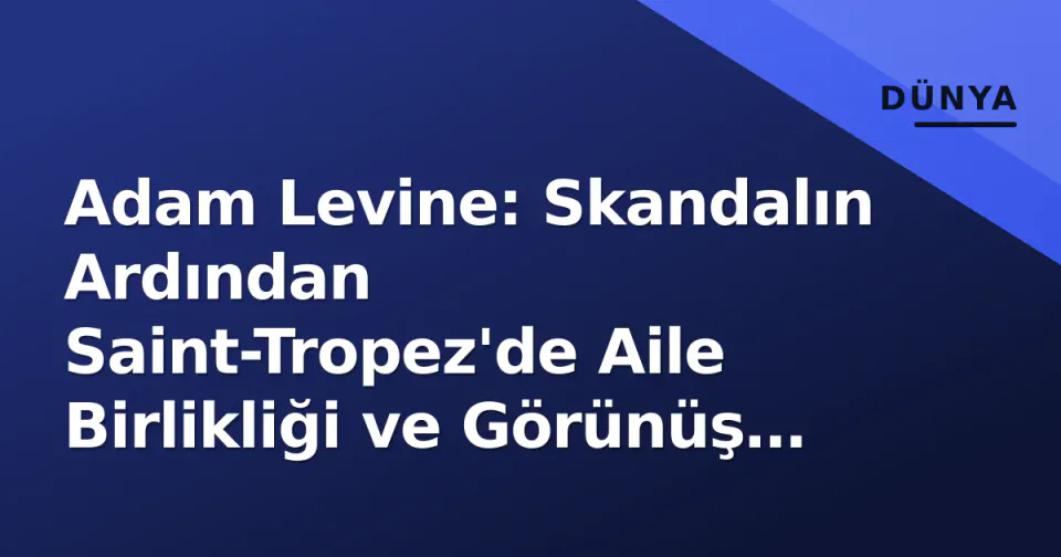 Adam Levine: Skandalın Ardından Saint-Tropez'de Aile Birlikliği ve Görünüş Tartışmaları görseli