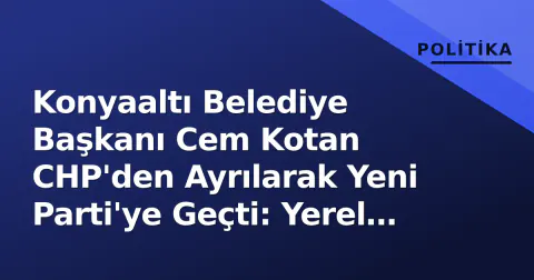 Konyaaltı Belediye Başkanı Cem Kotan CHP'den Ayrılarak Yeni Parti'ye Geçti: Yerel Siyasette Yeni Denge Arayışı