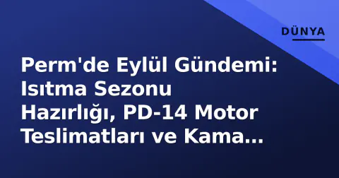 Perm'de Eylül Gündemi: Isıtma Sezonu Hazırlığı, PD-14 Motor Teslimatları ve Kama Nehri Projeleri Ön Planda