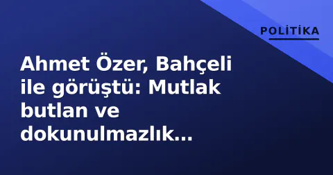 Ahmet Özer, Bahçeli ile görüştü: Mutlak butlan ve dokunulmazlık tartışmalarının ardındaki detaylar