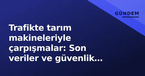 Trafikte tarım makineleriyle çarpışmalar: Son veriler ve güvenlik uyarıları