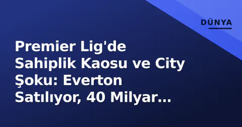 Premier Lig'de Sahiplik Kaosu ve City Şoku: Everton Satılıyor, 40 Milyar Dolarlık Risk, 23 Milyonluk 'Hazine'