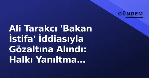 Ali Tarakcı 'Bakan İstifa' İddiasıyla Gözaltına Alındı: Halkı Yanıltma Suçlaması ve Süreç