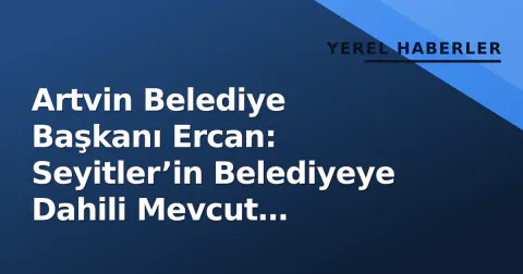 Artvin Belediye Başkanı Ercan: Seyitler’in Belediyeye Dahili Mevcut Şartlarda Mümkün Değil