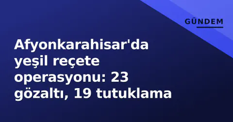 Afyonkarahisar'da yeşil reçete operasyonu: 23 gözaltı, 19 tutuklama