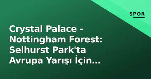 Crystal Palace - Nottingham Forest: Selhurst Park'ta Avrupa Yarışı İçin Kritik Mücadele