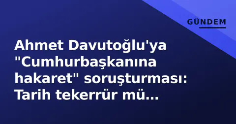 Ahmet Davutoğlu'ya "Cumhurbaşkanına hakaret" soruşturması: Tarih tekerrür mü ediyor?