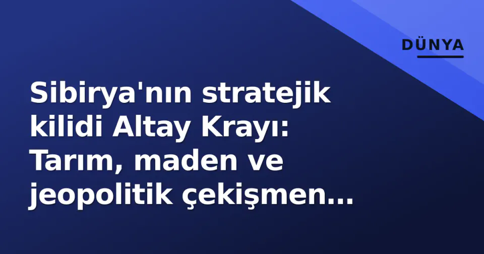 Sibirya'nın stratejik kilidi Altay Krayı: Tarım, maden ve jeopolitik çekişmen yeni merkezi görseli