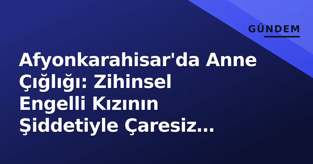 Afyonkarahisar'da Anne Çığlığı: Zihinsel Engelli Kızının Şiddetiyle Çaresiz Kaldı Afyonkarahisar'da Anne Çığlığı: Zihinsel Engelli Kızının Şiddetiyle Çaresiz Kaldı
