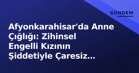 Afyonkarahisar'da Anne Çığlığı: Zihinsel Engelli Kızının Şiddetiyle Çaresiz Kaldı