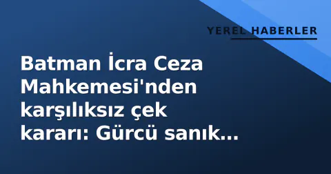 Batman İcra Ceza Mahkemesi'nden karşılıksız çek kararı: Gürcü sanık hakkında hüküm
